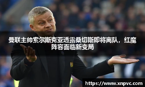 曼联主帅索尔斯克亚透露桑切斯即将离队，红魔阵容面临新变局